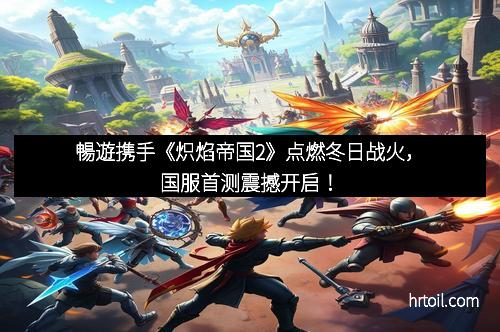 暢遊携手《炽焰帝国2》点燃冬日战火，国服首测震撼开启！
